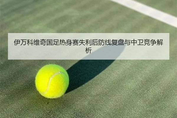 伊万科维奇国足热身赛失利后防线复盘与中卫竞争解析